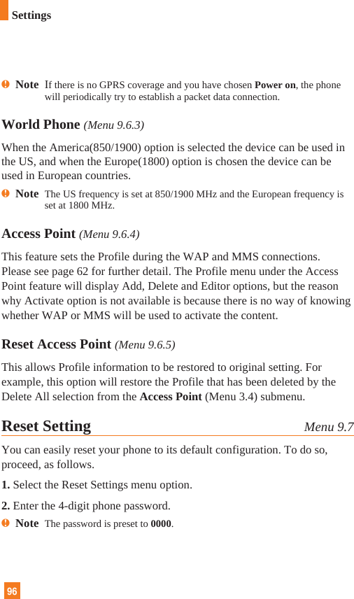 96nNote  If there is no GPRS coverage and you have chosen Power on, the phonewill periodically try to establish a packet data connection.World Phone (Menu 9.6.3)When the America(850/1900) option is selected the device can be used inthe US, and when the Europe(1800) option is chosen the device can beused in European countries.nNote  The US frequency is set at 850/1900 MHz and the European frequency isset at 1800 MHz.  Access Point (Menu 9.6.4)This feature sets the Profile during the WAP and MMS connections.Please see page 62 for further detail. The Profile menu under the AccessPoint feature will display Add, Delete and Editor options, but the reasonwhy Activate option is not available is because there is no way of knowingwhether WAP or MMS will be used to activate the content.  Reset Access Point (Menu 9.6.5)This allows Profile information to be restored to original setting. Forexample, this option will restore the Profile that has been deleted by theDelete All selection from the Access Point (Menu 3.4) submenu.Reset Setting Menu 9.7You can easily reset your phone to its default configuration. To do so,proceed, as follows.1. Select the Reset Settings menu option.2. Enter the 4-digit phone password.nNote  The password is preset to 0000.Settings