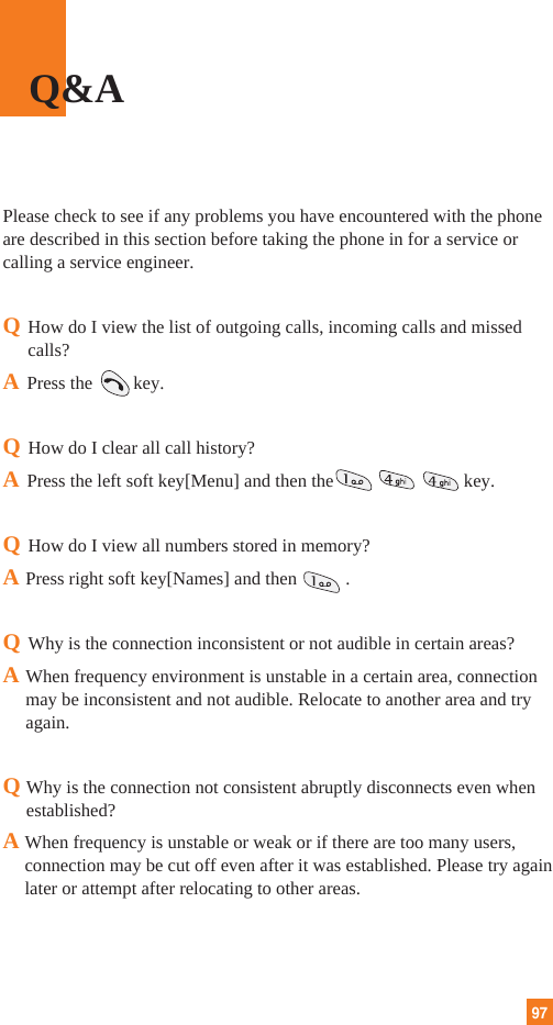 97Please check to see if any problems you have encountered with the phoneare described in this section before taking the phone in for a service orcalling a service engineer.QHow do I view the list of outgoing calls, incoming calls and missedcalls?APress the key.QHow do I clear all call history?APress the left soft key[Menu] and then the key.QHow do I view all numbers stored in memory?APress right soft key[Names] and then .QWhy is the connection inconsistent or not audible in certain areas?AWhen frequency environment is unstable in a certain area, connectionmay be inconsistent and not audible. Relocate to another area and tryagain.QWhy is the connection not consistent abruptly disconnects even whenestablished?A When frequency is unstable or weak or if there are too many users,connection may be cut off even after it was established. Please try againlater or attempt after relocating to other areas.Q&amp;A