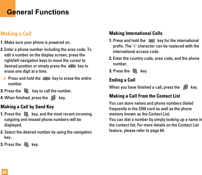 20General FunctionsMaking a Call1. Make sure your phone is powered on.2. Enter a phone number including the area code. Toedit a number on the display screen, press theright/left navigation keys to move the cursor todesired position or simply press the  key toerase one digit at a time.] Press and hold the  key to erase the entirenumber.3. Press the  key to call the number.4. When finished, press the  key.Making a Call by Send Key1. Press the  key, and the most recent incoming,outgoing and missed phone numbers will bedisplayed.2. Select the desired number by using the navigationkey.3. Press the  key.Making International Calls1. Press and hold the  key for the internationalprefix. The ‘+’ character can be replaced with theinternational access code.2. Enter the country code, area code, and the phonenumber.3. Press the  key.Ending a CallWhen you have finished a call, press the  key.Making a Call From the Contact ListYou can store names and phone numbers dialedfrequently in the SIM card as well as the phonememory known as the Contact List.You can dial a number by simply looking up a name inthe contact list. For more details on the Contact Listfeature, please refer to page 64.