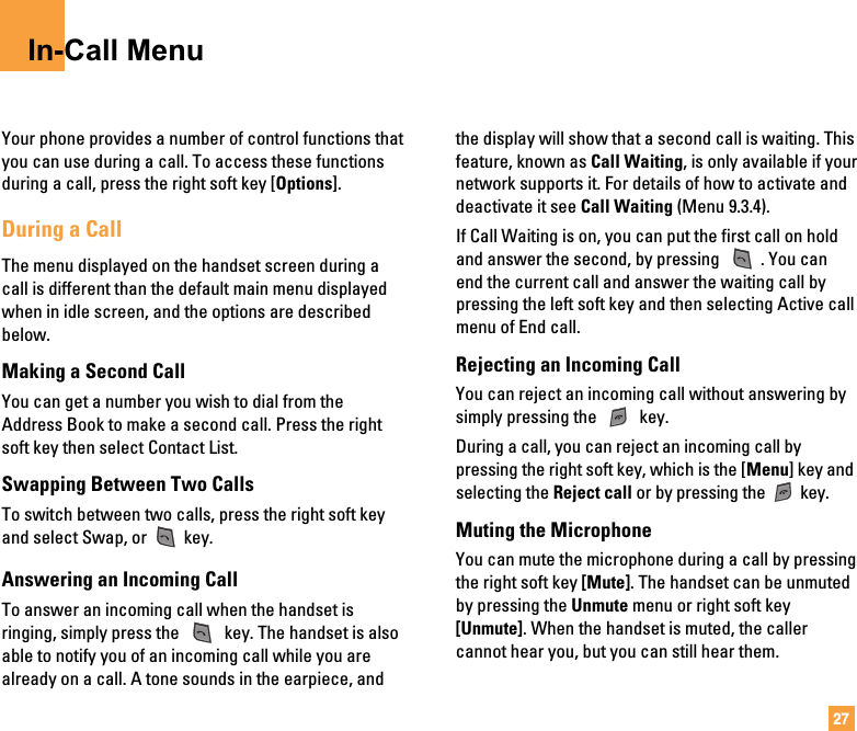 27In-Call MenuYour phone provides a number of control functions thatyou can use during a call. To access these functionsduring a call, press the right soft key [Options].During a CallThe menu displayed on the handset screen during acall is different than the default main menu displayedwhen in idle screen, and the options are describedbelow.Making a Second CallYou can get a number you wish to dial from theAddress Book to make a second call. Press the rightsoft key then select Contact List.Swapping Between Two CallsTo switch between two calls, press the right soft keyand select Swap, or key.Answering an Incoming CallTo answer an incoming call when the handset isringing, simply press the  key. The handset is alsoable to notify you of an incoming call while you arealready on a call. A tone sounds in the earpiece, andthe display will show that a second call is waiting. Thisfeature, known as Call Waiting, is only available if yournetwork supports it. For details of how to activate anddeactivate it see Call Waiting (Menu 9.3.4).If Call Waiting is on, you can put the first call on holdand answer the second, by pressing  . You canend the current call and answer the waiting call bypressing the left soft key and then selecting Active callmenu of End call.Rejecting an Incoming CallYou can reject an incoming call without answering bysimply pressing the  key.During a call, you can reject an incoming call bypressing the right soft key, which is the [Menu] key andselecting the Reject call or by pressing the key.Muting the MicrophoneYou can mute the microphone during a call by pressingthe right soft key [Mute]. The handset can be unmutedby pressing the Unmute menu or right soft key[Unmute]. When the handset is muted, the callercannot hear you, but you can still hear them.