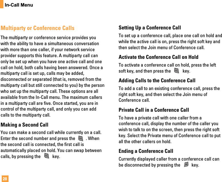 28In-Call MenuMultiparty or Conference CallsThe multiparty or conference service provides youwith the ability to have a simultaneous conversationwith more than one caller, if your network serviceprovider supports this feature. A multiparty call canonly be set up when you have one active call and onecall on hold, both calls having been answered. Once amultiparty call is set up, calls may be added,disconnected or separated (that is, removed from themultiparty call but still connected to you) by the personwho set up the multiparty call. These options are allavailable from the In-Call menu. The maximum callersin a multiparty call are five. Once started, you are incontrol of the multiparty call, and only you can addcalls to the multiparty call.Making a Second CallYou can make a second call while currently on a call.Enter the second number and press the  . Whenthe second call is connected, the first call isautomatically placed on hold. You can swap betweencalls, by pressing the  key.Setting Up a Conference CallTo set up a conference call, place one call on hold andwhile the active call is on, press the right soft key andthen select the Join menu of Conference call.Activate the Conference Call on HoldTo activate a conference call on hold, press the leftsoft key, and then press the  key.Adding Calls to the Conference CallTo add a call to an existing conference call, press theright soft key, and then select the Join menu ofConference call.Private Call in a Conference CallTo have a private call with one caller from aconference call, display the number of the caller youwish to talk to on the screen, then press the right softkey. Select the Private menu of Conference call to putall the other callers on hold.Ending a Conference CallCurrently displayed caller from a conference call canbe disconnected by pressing the  key.