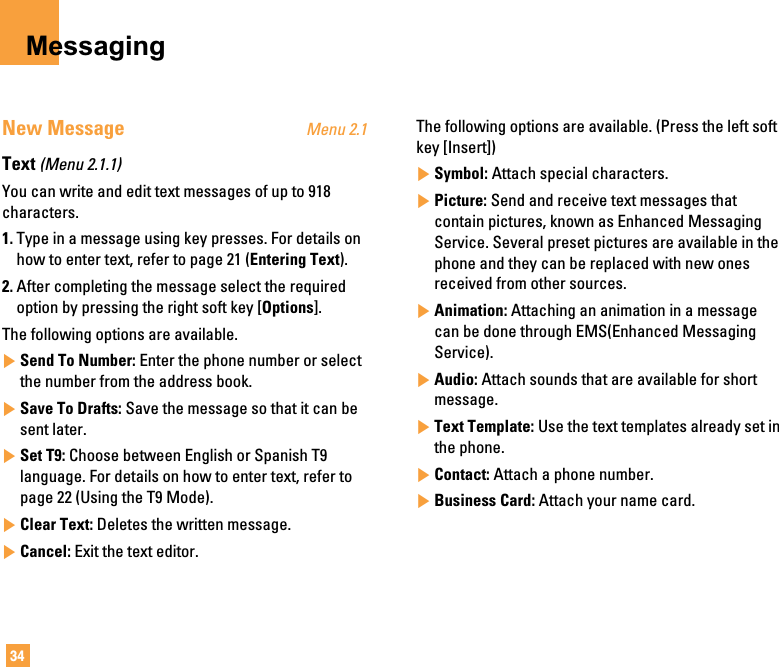 34MessagingNew Message Menu 2.1Text (Menu 2.1.1)You can write and edit text messages of up to 918characters.1. Type in a message using key presses. For details onhow to enter text, refer to page 21 (Entering Text).2. After completing the message select the requiredoption by pressing the right soft key [Options].The following options are available.]Send To Number: Enter the phone number or selectthe number from the address book.]Save To Drafts: Save the message so that it can besent later.]Set T9: Choose between English or Spanish T9language. For details on how to enter text, refer topage 22 (Using the T9 Mode).]Clear Text: Deletes the written message.]Cancel: Exit the text editor.The following options are available. (Press the left softkey [Insert])]Symbol: Attach special characters.]Picture: Send and receive text messages thatcontain pictures, known as Enhanced MessagingService. Several preset pictures are available in thephone and they can be replaced with new onesreceived from other sources.]Animation: Attaching an animation in a messagecan be done through EMS(Enhanced MessagingService).]Audio: Attach sounds that are available for shortmessage.]Text Template: Use the text templates already set inthe phone.]Contact: Attach a phone number.]Business Card: Attach your name card.