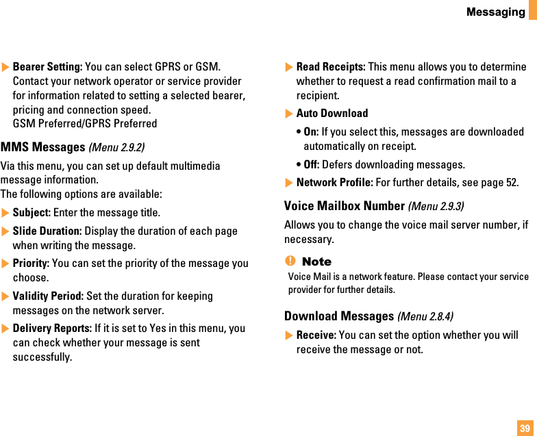 39Messaging]Bearer Setting: You can select GPRS or GSM.Contact your network operator or service providerfor information related to setting a selected bearer,pricing and connection speed. GSM Preferred/GPRS PreferredMMS Messages (Menu 2.9.2)Via this menu, you can set up default multimediamessage information.The following options are available:]Subject: Enter the message title.]Slide Duration: Display the duration of each pagewhen writing the message.]Priority: You can set the priority of the message youchoose.]Validity Period: Set the duration for keepingmessages on the network server.]Delivery Reports: If it is set to Yes in this menu, youcan check whether your message is sentsuccessfully.]Read Receipts: This menu allows you to determinewhether to request a read confirmation mail to arecipient.]Auto Download• On: If you select this, messages are downloadedautomatically on receipt.• Off: Defers downloading messages.]Network Profile: For further details, see page 52.Voice Mailbox Number (Menu 2.9.3)Allows you to change the voice mail server number, ifnecessary.nNoteVoice Mail is a network feature. Please contact your serviceprovider for further details.Download Messages (Menu 2.8.4)]Receive: You can set the option whether you willreceive the message or not.