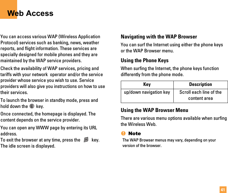 41Web AccessYou can access various WAP (Wireless ApplicationProtocol) services such as banking, news, weatherreports, and flight information. These services arespecially designed for mobile phones and they aremaintained by the WAP service providers.Check the availability of WAP services, pricing andtariffs with your network  operator and/or the serviceprovider whose service you wish to use. Serviceproviders will also give you instructions on how to usetheir services.To launch the browser in standby mode, press andhold down the key.Once connected, the homepage is displayed. Thecontent depends on the service provider.You can open any WWW page by entering its URLaddress.To exit the browser at any time, press the  key.The idle screen is displayed.Navigating with the WAP BrowserYou can surf the Internet using either the phone keysor the WAP Browser menu.Using the Phone KeysWhen surfing the Internet, the phone keys functiondifferently from the phone mode.Using the WAP Browser MenuThere are various menu options available when surfingthe Wireless Web.nNoteThe WAP Browser menus may vary, depending on yourversion of the browser.Key Descriptionup/down navigation key Scroll each line of the content area