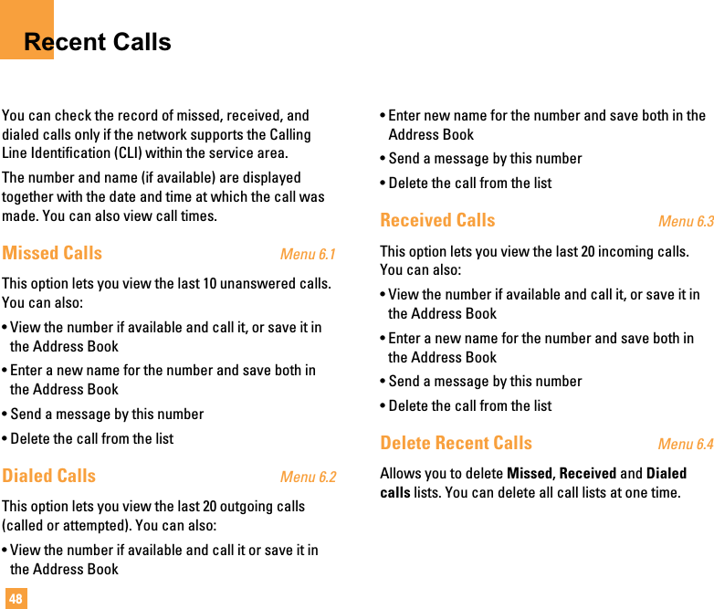 48Recent CallsYou can check the record of missed, received, anddialed calls only if the network supports the CallingLine Identification (CLI) within the service area.The number and name (if available) are displayedtogether with the date and time at which the call wasmade. You can also view call times.Missed Calls Menu 6.1This option lets you view the last 10 unanswered calls.You can also:• View the number if available and call it, or save it inthe Address Book• Enter a new name for the number and save both inthe Address Book• Send a message by this number• Delete the call from the listDialed Calls Menu 6.2This option lets you view the last 20 outgoing calls(called or attempted). You can also:• View the number if available and call it or save it inthe Address Book• Enter new name for the number and save both in theAddress Book• Send a message by this number• Delete the call from the listReceived Calls Menu 6.3This option lets you view the last 20 incoming calls.You can also:• View the number if available and call it, or save it inthe Address Book• Enter a new name for the number and save both inthe Address Book• Send a message by this number• Delete the call from the listDelete Recent Calls Menu 6.4Allows you to delete Missed, Received and Dialedcalls lists. You can delete all call lists at one time.