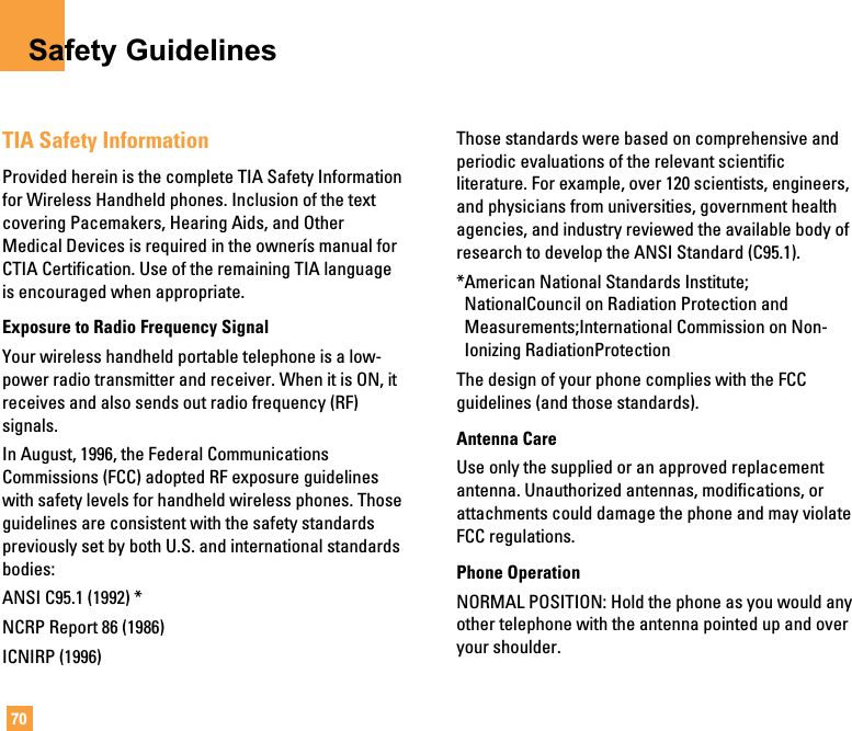 70Safety GuidelinesTIA Safety InformationProvided herein is the complete TIA Safety Informationfor Wireless Handheld phones. Inclusion of the textcovering Pacemakers, Hearing Aids, and OtherMedical Devices is required in the ownerís manual forCTIA Certification. Use of the remaining TIA languageis encouraged when appropriate.Exposure to Radio Frequency SignalYour wireless handheld portable telephone is a low-power radio transmitter and receiver. When it is ON, itreceives and also sends out radio frequency (RF)signals.In August, 1996, the Federal CommunicationsCommissions (FCC) adopted RF exposure guidelineswith safety levels for handheld wireless phones. Thoseguidelines are consistent with the safety standardspreviously set by both U.S. and international standardsbodies:ANSI C95.1 (1992) *NCRP Report 86 (1986)ICNIRP (1996)Those standards were based on comprehensive andperiodic evaluations of the relevant scientificliterature. For example, over 120 scientists, engineers,and physicians from universities, government healthagencies, and industry reviewed the available body ofresearch to develop the ANSI Standard (C95.1).*American National Standards Institute;NationalCouncil on Radiation Protection andMeasurements;International Commission on Non-Ionizing RadiationProtectionThe design of your phone complies with the FCCguidelines (and those standards).Antenna CareUse only the supplied or an approved replacementantenna. Unauthorized antennas, modifications, orattachments could damage the phone and may violateFCC regulations.Phone OperationNORMAL POSITION: Hold the phone as you would anyother telephone with the antenna pointed up and overyour shoulder.