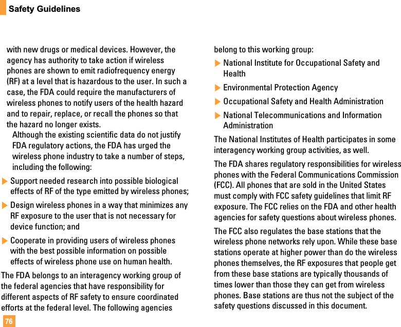 76Safety Guidelineswith new drugs or medical devices. However, theagency has authority to take action if wirelessphones are shown to emit radiofrequency energy(RF) at a level that is hazardous to the user. In such acase, the FDA could require the manufacturers ofwireless phones to notify users of the health hazardand to repair, replace, or recall the phones so thatthe hazard no longer exists.Although the existing scientific data do not justifyFDA regulatory actions, the FDA has urged thewireless phone industry to take a number of steps,including the following:]Support needed research into possible biologicaleffects of RF of the type emitted by wireless phones;]Design wireless phones in a way that minimizes anyRF exposure to the user that is not necessary fordevice function; and]Cooperate in providing users of wireless phoneswith the best possible information on possibleeffects of wireless phone use on human health.The FDA belongs to an interagency working group ofthe federal agencies that have responsibility fordifferent aspects of RF safety to ensure coordinatedefforts at the federal level. The following agenciesbelong to this working group:]National Institute for Occupational Safety andHealth]Environmental Protection Agency]Occupational Safety and Health Administration]National Telecommunications and InformationAdministrationThe National Institutes of Health participates in someinteragency working group activities, as well.The FDA shares regulatory responsibilities for wirelessphones with the Federal Communications Commission(FCC). All phones that are sold in the United Statesmust comply with FCC safety guidelines that limit RFexposure. The FCC relies on the FDA and other healthagencies for safety questions about wireless phones.The FCC also regulates the base stations that thewireless phone networks rely upon. While these basestations operate at higher power than do the wirelessphones themselves, the RF exposures that people getfrom these base stations are typically thousands oftimes lower than those they can get from wirelessphones. Base stations are thus not the subject of thesafety questions discussed in this document.