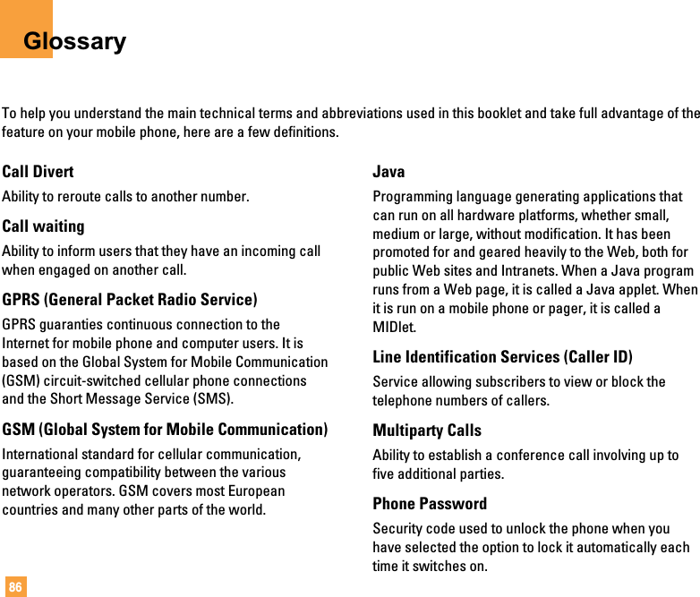 86GlossaryTo help you understand the main technical terms and abbreviations used in this booklet and take full advantage of thefeature on your mobile phone, here are a few definitions.Call DivertAbility to reroute calls to another number.Call waitingAbility to inform users that they have an incoming callwhen engaged on another call.GPRS (General Packet Radio Service)GPRS guaranties continuous connection to theInternet for mobile phone and computer users. It isbased on the Global System for Mobile Communication(GSM) circuit-switched cellular phone connectionsand the Short Message Service (SMS).GSM (Global System for Mobile Communication)International standard for cellular communication,guaranteeing compatibility between the variousnetwork operators. GSM covers most Europeancountries and many other parts of the world.JavaProgramming language generating applications thatcan run on all hardware platforms, whether small,medium or large, without modification. It has beenpromoted for and geared heavily to the Web, both forpublic Web sites and Intranets. When a Java programruns from a Web page, it is called a Java applet. Whenit is run on a mobile phone or pager, it is called aMIDlet.Line Identification Services (Caller ID)Service allowing subscribers to view or block thetelephone numbers of callers.Multiparty CallsAbility to establish a conference call involving up tofive additional parties.Phone PasswordSecurity code used to unlock the phone when youhave selected the option to lock it automatically eachtime it switches on.
