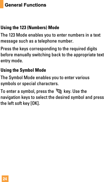 24General FunctionsUsing the 123 (Numbers) ModeThe 123 Mode enables you to enter numbers in a textmessage such as a telephone number.Press the keys corresponding to the required digitsbefore manually switching back to the appropriate textentry mode.Using the Symbol ModeThe Symbol Mode enables you to enter varioussymbols or special characters.To enter a symbol, press the key. Use thenavigation keys to select the desired symbol and pressthe left soft key [OK].