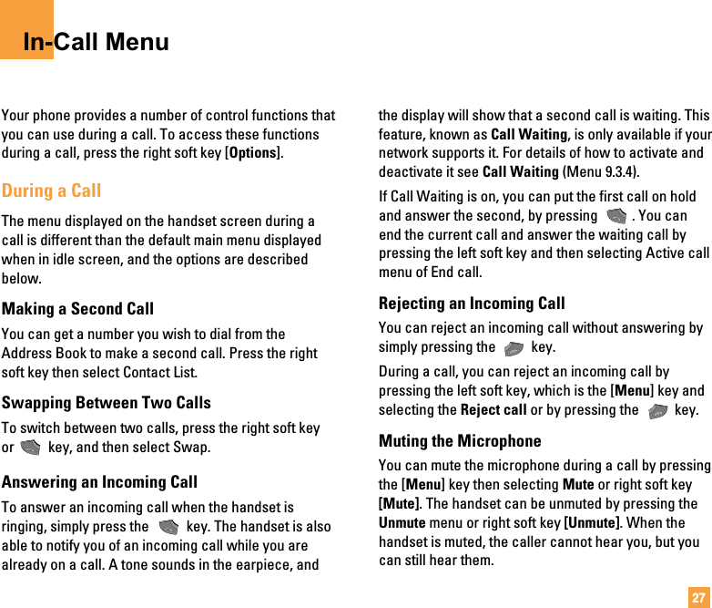 27In-Call MenuYour phone provides a number of control functions thatyou can use during a call. To access these functionsduring a call, press the right soft key [Options].During a CallThe menu displayed on the handset screen during acall is different than the default main menu displayedwhen in idle screen, and the options are describedbelow.Making a Second CallYou can get a number you wish to dial from theAddress Book to make a second call. Press the rightsoft key then select Contact List.Swapping Between Two CallsTo switch between two calls, press the right soft keyor key, and then select Swap. Answering an Incoming CallTo answer an incoming call when the handset isringing, simply press the  key. The handset is alsoable to notify you of an incoming call while you arealready on a call. A tone sounds in the earpiece, andthe display will show that a second call is waiting. Thisfeature, known as Call Waiting, is only available if yournetwork supports it. For details of how to activate anddeactivate it see Call Waiting (Menu 9.3.4).If Call Waiting is on, you can put the first call on holdand answer the second, by pressing  . You canend the current call and answer the waiting call bypressing the left soft key and then selecting Active callmenu of End call.Rejecting an Incoming CallYou can reject an incoming call without answering bysimply pressing the  key.During a call, you can reject an incoming call bypressing the left soft key, which is the [Menu] key andselecting the Reject call or by pressing the  key.Muting the MicrophoneYou can mute the microphone during a call by pressingthe [Menu] key then selecting Mute or right soft key[Mute]. The handset can be unmuted by pressing theUnmute menu or right soft key [Unmute]. When thehandset is muted, the caller cannot hear you, but youcan still hear them.