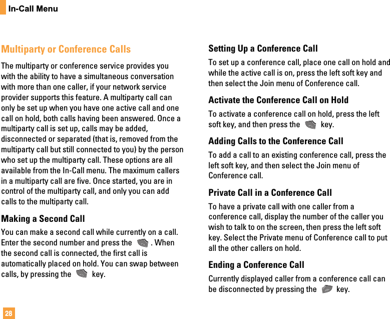 28In-Call MenuMultiparty or Conference CallsThe multiparty or conference service provides youwith the ability to have a simultaneous conversationwith more than one caller, if your network serviceprovider supports this feature. A multiparty call canonly be set up when you have one active call and onecall on hold, both calls having been answered. Once amultiparty call is set up, calls may be added,disconnected or separated (that is, removed from themultiparty call but still connected to you) by the personwho set up the multiparty call. These options are allavailable from the In-Call menu. The maximum callersin a multiparty call are five. Once started, you are incontrol of the multiparty call, and only you can addcalls to the multiparty call.Making a Second CallYou can make a second call while currently on a call.Enter the second number and press the  . Whenthe second call is connected, the first call isautomatically placed on hold. You can swap betweencalls, by pressing the  key.Setting Up a Conference CallTo set up a conference call, place one call on hold andwhile the active call is on, press the left soft key andthen select the Join menu of Conference call.Activate the Conference Call on HoldTo activate a conference call on hold, press the leftsoft key, and then press the  key.Adding Calls to the Conference CallTo add a call to an existing conference call, press theleft soft key, and then select the Join menu ofConference call.Private Call in a Conference CallTo have a private call with one caller from aconference call, display the number of the caller youwish to talk to on the screen, then press the left softkey. Select the Private menu of Conference call to putall the other callers on hold.Ending a Conference CallCurrently displayed caller from a conference call canbe disconnected by pressing the  key.