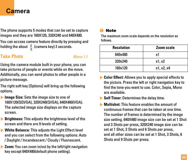 33CameraThe phone supports 5 modes that can be set to captureimages and they are 160X120, 320X240 and 640X480.You can access camera feature directly by pressing andholding the about  (camera key) 2 seconds.Take Photo Menu 1.1Using the camera module built in your phone, you cantake pictures of people or events while on the move.Additionally, you can send photos to other people in apicture message.The right soft key [Options] will bring up the followingoptions.]Image Size: Sets the image size to one of160X120(QQVGA), 320X240(QVGA), 640X480(VGA).The selected image size displays on the capturescreen.]Brightness: This adjusts the brightness level of thescreen and there are 9 levels of setting.]White Balance: This adjusts the Light Effect leveland you can select from the following options: Auto/ Daylight / Incandescent / Cloudy / Fluorescent.]Zoom: You can zoom in/out by the left/right navigationkey except 640X480(default phone setting).nNoteThe maximum zoom scale depends on the resolution asfollows.]Color Effect: Allows you to apply special effects tothe picture. Press the left or right navigation key tofind the tone you want to use. Color, Sepia, Monoare available.]Self Timer: Determines the delay time.]Multishot: This feature enables the amount ofcontinuous frames that can be taken at one time.The number of frames is determined by the imagesize setting. 640X480 image size can be set at 1 Shotand 3 Shots per press, 320X240 image size can beset at 1 Shot, 3 Shots and 6 Shots per press, and all other sizes can be set at 1 Shot, 3 Shots, 6Shots and 9 Shots per press.Resolution Zoom scale640x480 x1320x240 x1, x2160x120 x1, x2, x4