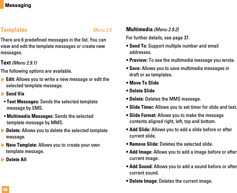 40MessagingTemplates Menu 2.9There are 6 predefined messages in the list. You canview and edit the template messages or create newmessages.Text (Menu 2.9.1)The following options are available.]Edit: Allows you to write a new message or edit theselected template message.]Send Via• Text Messages: Sends the selected templatemessage by SMS.• Multimedia Messages: Sends the selectedtemplate message by MMS.]Delete: Allows you to delete the selected templatemessage.]New Template: Allows you to create your owntemplate message.]Delete AllMultimedia (Menu 2.9.2)For further details, see page 37.• Send To: Support multiple number and emailaddresses.• Preview: To see the multimedia message you wrote.• Save: Allows you to save multimedia messages indraft or as templates.• Move To Slide• Delete Slide• Delete: Deletes the MMS message.• Slide Timer: Allows you to set timer for slide and text.• Slide Format: Allows you to make the messagecontents aligned right, left, top and bottom.• Add Slide: Allows you to add a slide before or aftercurrent slide.• Remove Slide: Deletes the selected slide.• Add Image: Allows you to add a image before or aftercurrent image.• Add Sound: Allows you to add a sound before or aftercurrent sound.• Delete Image: Deletes the current image.