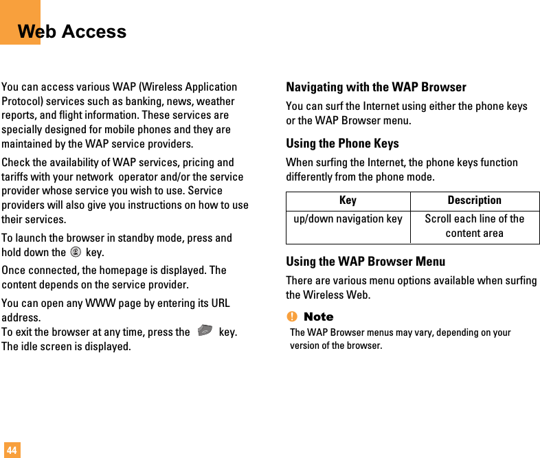 44Web AccessYou can access various WAP (Wireless ApplicationProtocol) services such as banking, news, weatherreports, and flight information. These services arespecially designed for mobile phones and they aremaintained by the WAP service providers.Check the availability of WAP services, pricing andtariffs with your network  operator and/or the serviceprovider whose service you wish to use. Serviceproviders will also give you instructions on how to usetheir services.To launch the browser in standby mode, press andhold down the key.Once connected, the homepage is displayed. Thecontent depends on the service provider.You can open any WWW page by entering its URLaddress.To exit the browser at any time, press the  key.The idle screen is displayed.Navigating with the WAP BrowserYou can surf the Internet using either the phone keysor the WAP Browser menu.Using the Phone KeysWhen surfing the Internet, the phone keys functiondifferently from the phone mode.Using the WAP Browser MenuThere are various menu options available when surfingthe Wireless Web.nNoteThe WAP Browser menus may vary, depending on yourversion of the browser.Key Descriptionup/down navigation key Scroll each line of the content area
