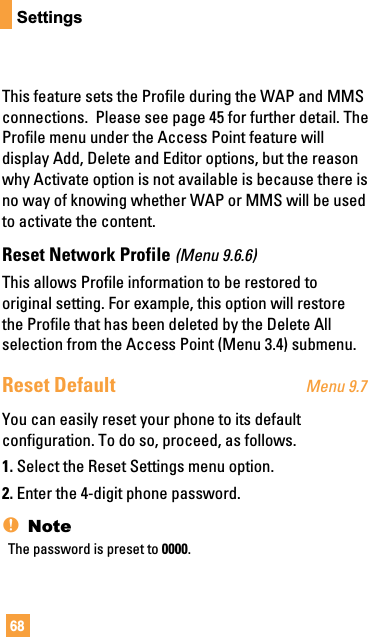 68SettingsThis feature sets the Profile during the WAP and MMSconnections.  Please see page 45 for further detail. TheProfile menu under the Access Point feature willdisplay Add, Delete and Editor options, but the reasonwhy Activate option is not available is because there isno way of knowing whether WAP or MMS will be usedto activate the content.Reset Network Profile (Menu 9.6.6)This allows Profile information to be restored tooriginal setting. For example, this option will restorethe Profile that has been deleted by the Delete Allselection from the Access Point (Menu 3.4) submenu.Reset Default Menu 9.7You can easily reset your phone to its defaultconfiguration. To do so, proceed, as follows.1. Select the Reset Settings menu option.2. Enter the 4-digit phone password.nNoteThe password is preset to 0000.