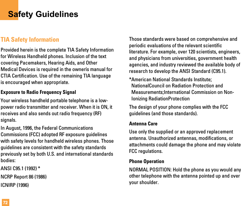 72Safety GuidelinesTIA Safety InformationProvided herein is the complete TIA Safety Informationfor Wireless Handheld phones. Inclusion of the textcovering Pacemakers, Hearing Aids, and OtherMedical Devices is required in the ownerís manual forCTIA Certification. Use of the remaining TIA languageis encouraged when appropriate.Exposure to Radio Frequency SignalYour wireless handheld portable telephone is a low-power radio transmitter and receiver. When it is ON, itreceives and also sends out radio frequency (RF)signals.In August, 1996, the Federal CommunicationsCommissions (FCC) adopted RF exposure guidelineswith safety levels for handheld wireless phones. Thoseguidelines are consistent with the safety standardspreviously set by both U.S. and international standardsbodies:ANSI C95.1 (1992) *NCRP Report 86 (1986)ICNIRP (1996)Those standards were based on comprehensive andperiodic evaluations of the relevant scientificliterature. For example, over 120 scientists, engineers,and physicians from universities, government healthagencies, and industry reviewed the available body ofresearch to develop the ANSI Standard (C95.1).*American National Standards Institute;NationalCouncil on Radiation Protection andMeasurements;International Commission on Non-Ionizing RadiationProtectionThe design of your phone complies with the FCCguidelines (and those standards).Antenna CareUse only the supplied or an approved replacementantenna. Unauthorized antennas, modifications, orattachments could damage the phone and may violateFCC regulations.Phone OperationNORMAL POSITION: Hold the phone as you would anyother telephone with the antenna pointed up and overyour shoulder.