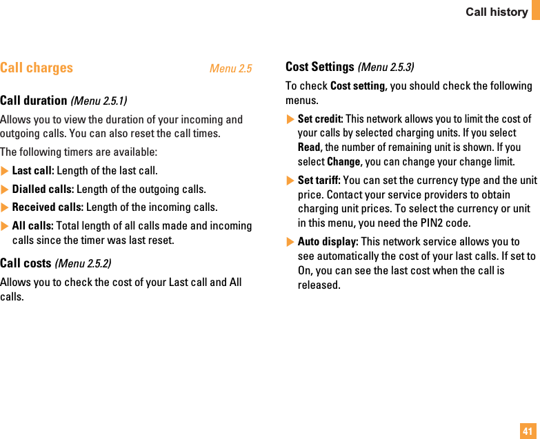 41Call historyCall charges Menu 2.5Call duration (Menu 2.5.1)Allows you to view the duration of your incoming andoutgoing calls. You can also reset the call times.The following timers are available:]Last call: Length of the last call.]Dialled calls: Length of the outgoing calls.]Received calls: Length of the incoming calls.]All calls: Total length of all calls made and incomingcalls since the timer was last reset.Call costs (Menu 2.5.2)Allows you to check the cost of your Last call and Allcalls.Cost Settings (Menu 2.5.3)To check Cost setting, you should check the followingmenus.]Set credit: This network allows you to limit the cost ofyour calls by selected charging units. If you selectRead, the number of remaining unit is shown. If youselect Change, you can change your change limit.]Set tariff: You can set the currency type and the unitprice. Contact your service providers to obtaincharging unit prices. To select the currency or unitin this menu, you need the PIN2 code.]Auto display: This network service allows you tosee automatically the cost of your last calls. If set toOn, you can see the last cost when the call isreleased.