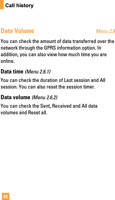 42Call historyData Volume Menu 2.6You can check the amount of data transferred over thenetwork through the GPRS information option. Inaddition, you can also view how much time you areonline.Data time (Menu 2.6.1)You can check the duration of Last session and Allsession. You can also reset the session timer.Data volume (Menu 2.6.2)You can check the Sent, Received and All datavolumes and Reset all.