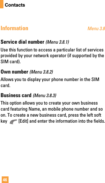 46ContactsInformation Menu 3.8Service dial number (Menu 3.8.1)Use this function to access a particular list of servicesprovided by your network operator (if supported by theSIM card).Own number (Menu 3.8.2)Allows you to display your phone number in the SIMcard.Business card (Menu 3.8.3)This option allows you to create your own businesscard featuring Name, an mobile phone number and soon. To create a new business card, press the left softkey  [Edit] and enter the information into the fields.