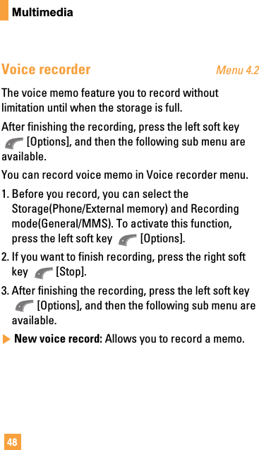 48MultimediaVoice recorder Menu 4.2The voice memo feature you to record withoutlimitation until when the storage is full.After finishing the recording, press the left soft key[Options], and then the following sub menu areavailable.You can record voice memo in Voice recorder menu.1. Before you record, you can select theStorage(Phone/External memory) and Recordingmode(General/MMS). To activate this function,press the left soft key  [Options].2. If you want to finish recording, press the right softkey [Stop].3. After finishing the recording, press the left soft key[Options], and then the following sub menu areavailable.]New voice record: Allows you to record a memo.