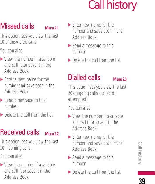 Call historyCall history39Missed calls Menu 2.1This option lets you view the last10 unanswered calls.You can also:]View the number if availableand call it, or save it in theAddress Book]Enter a new name for thenumber and save both in theAddress Book]Send a message to thisnumber]Delete the call from the listReceived calls Menu 2.2This option lets you view the last10 incoming calls.You can also:]View the number if availableand call it or save it in theAddress Book]Enter new name for thenumber and save both in theAddress Book]Send a message to thisnumber]Delete the call from the listDialled calls Menu 2.3This option lets you view the last20 outgoing calls (called orattempted).You can also:]View the number if availableand call it or save it in theAddress Book]Enter new name for thenumber and save both in theAddress Book]Send a message to thisnumber]Delete the call from the list