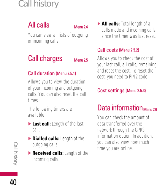 All calls Menu 2.4You can view all lists of outgoingor incoming calls.Call charges Menu 2.5Call duration (Menu 2.5.1)Allows you to view the durationof your incoming and outgoingcalls. You can also reset the calltimes.The following timers areavailable:]Last call: Length of the lastcall.]Dialled calls: Length of theoutgoing calls.]Received calls: Length of theincoming calls.]All calls: Total length of allcalls made and incoming callssince the timer was last reset.Call costs (Menu 2.5.2)Allows you to check the cost ofyour last call, all calls, remainingand reset the cost. To reset thecost, you need to PIN2 code.Cost settings (Menu 2.5.3)Data informationMenu 2.6You can check the amount ofdata transferred over thenetwork through the GPRSinformation option. In addition,you can also view how muchtime you are online.Call historyCall history40