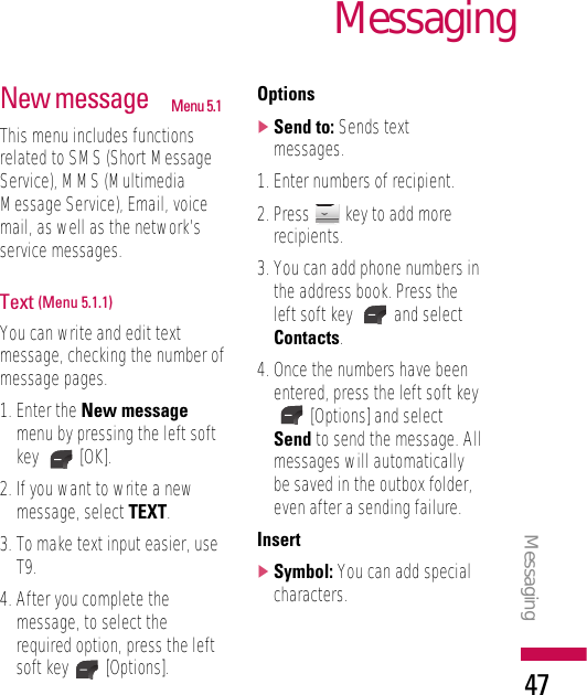 MessagingMessaging47New message Menu 5.1This menu includes functionsrelated to SMS (Short MessageService), MMS (MultimediaMessage Service), Email, voicemail, as well as the network’sservice messages.Text (Menu 5.1.1)You can write and edit textmessage, checking the number ofmessage pages.1. Enter the New messagemenu by pressing the left softkey [OK].2. If you want to write a newmessage, select TEXT.3. To make text input easier, useT9.4. After you complete themessage, to select therequired option, press the leftsoft key [Options].Options]Send to: Sends textmessages.1. Enter numbers of recipient.2. Press  key to add morerecipients.3. You can add phone numbers inthe address book. Press theleft soft key  and selectContacts.4. Once the numbers have beenentered, press the left soft key[Options] and selectSend to send the message. Allmessages will automaticallybe saved in the outbox folder,even after a sending failure.Insert]Symbol: You can add specialcharacters.