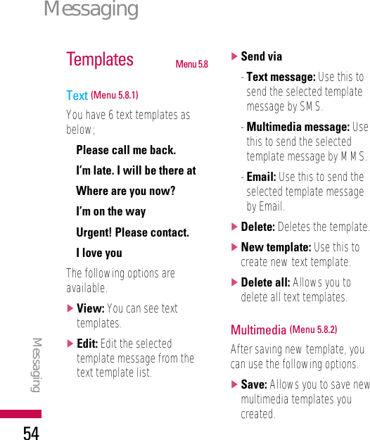 MessagingMessaging54Templates Menu 5.8Text (Menu 5.8.1)You have 6 text templates asbelow;• Please call me back.• I’m late. I will be there at• Where are you now?• I’m on the way• Urgent! Please contact.• I love youThe following options areavailable.]View: You can see texttemplates.]Edit: Edit the selectedtemplate message from thetext template list.]Send via- Text message: Use this tosend the selected templatemessage by SMS.- Multimedia message: Usethis to send the selectedtemplate message by MMS.- Email: Use this to send theselected template messageby Email.]Delete: Deletes the template.]New template: Use this tocreate new text template.]Delete all: Allows you todelete all text templates.Multimedia (Menu 5.8.2)After saving new template, youcan use the following options.]Save: Allows you to save newmultimedia templates youcreated.