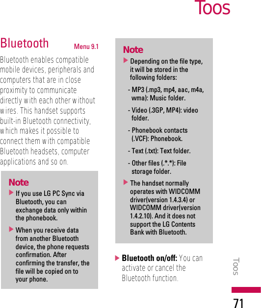 Bluetooth Menu 9.1Bluetooth enables compatiblemobile devices, peripherals andcomputers that are in closeproximity to communicatedirectly with each other withoutwires. This handset supportsbuilt-in Bluetooth connectivity,which makes it possible toconnect them with compatibleBluetooth headsets, computerapplications and so on.]Bluetooth on/off: You canactivate or cancel theBluetooth function.Note]Depending on the file type,it will be stored in thefollowing folders: - MP3 (.mp3, mp4, aac, m4a,wma): Music folder.- Video (.3GP, MP4): videofolder.- Phonebook contacts(.VCF): Phonebook.- Text (.txt): Text folder.- Other files (.*.*): Filestorage folder.]The handset normallyoperates with WIDCOMMdriver(version 1.4.3.4) orWIDCOMM driver(version1.4.2.10). And it does notsupport the LG ContentsBank with Bluetooth.Note]If you use LG PC Sync viaBluetooth, you canexchange data only withinthe phonebook.]When you receive datafrom another Bluetoothdevice, the phone requestsconfirmation. Afterconfirming the transfer, thefile will be copied on toyour phone.ToosToos71