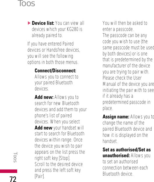 ]Device list: You can view alldevices which your KG280 isalready paired to.If you have entered Paireddevices or Handsfree devices,you will see the followingoptions in both those menus.•Connect/Disconnect:Allows you to connect toyour paired Bluetoothdevices.•Add new: Allows you tosearch for new Bluetoothdevices and add them to yourphone&apos;s list of paireddevices. When you selectAdd new your handset willstart to search for Bluetoothdevices within range. Oncethe device you wish to pairappears on the list press theright soft key [Stop].Scroll to the desired deviceand press the left soft key[Pair]. You will then be asked toenter a passcode. The passcode can be anycode you wish to use (thesame passcode must be usedby both devices) or is onethat is predetermined by themanufacturer of the deviceyou are trying to pair with.Please check the UserManual of the device you areinitiating the pair with to seeif it already has apredetermined passcode inplace.•Assign name: Allows you tochange the name of thepaired Bluetooth device andhow it is displayed on thehandset.•Set as authorised/Set asunauthorised: Allows youto set an authorisedconnection between eachBluetooth device. ToosToos72