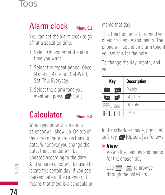 Alarm clock Menu 9.2You can set the alarm clock to gooff at a specified time.1. Select On and enter the alarmtime you want.2. Select the repeat period: Once,Mon-Fri, Mon-Sat, Sat-Wed,Sat-Thu, Everyday.3. Select the alarm tone youwant and press [Set].Calculator Menu 9.3When you enter this menu acalendar will show up. On top ofthe screen there are sections fordate. Whenever you change thedate, the calendar will beupdated according to the date.And square cursor will be used tolocate the certain day. If you seemarked date in the calendar, itmeans that there is a schedule ormemo that day.This function helps to remind youof your schedule and memo. Thephone will sound an alarm tone ifyou set this for the note. To change the day, month, andyear.In the scheduler mode, press leftsoft key  [Options] as follows;]ViewView all schedules and memofor the chosen day.Use , to browsethrough the note lists.ToosToos74Key Description,Yearly,Monthly, Weekly, Daily