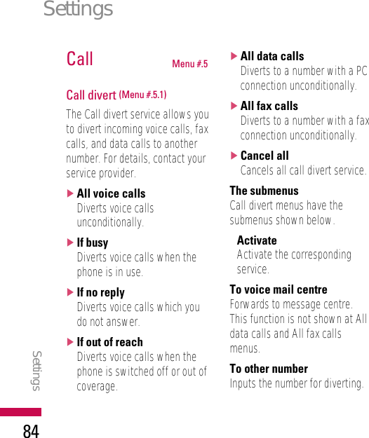 Call Menu #.5Call divert (Menu #.5.1)The Call divert service allows youto divert incoming voice calls, faxcalls, and data calls to anothernumber. For details, contact yourservice provider.]All voice callsDiverts voice callsunconditionally.]If busyDiverts voice calls when thephone is in use.]If no replyDiverts voice calls which youdo not answer.]If out of reachDiverts voice calls when thephone is switched off or out ofcoverage.]All data callsDiverts to a number with a PCconnection unconditionally.]All fax callsDiverts to a number with a faxconnection unconditionally.]Cancel allCancels all call divert service.The submenusCall divert menus have thesubmenus shown below.•ActivateActivate the correspondingservice.To voice mail centreForwards to message centre.This function is not shown at Alldata calls and All fax callsmenus.To other numberInputs the number for diverting.SettingsSettings84