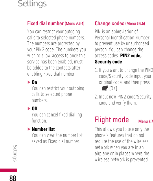 Fixed dial number (Menu #.6.4)You can restrict your outgoingcalls to selected phone numbers.The numbers are protected byyour PIN2 code. The numbers youwish to allow access to once thisservice has been enabled, mustbe added to the contacts afterenabling Fixed dial number.]OnYou can restrict your outgoingcalls to selected phonenumbers.]OffYou can cancel fixed diallingfunction.]Number listYou can view the number listsaved as Fixed dial number.Change codes (Menu #.6.5)PIN is an abbreviation ofPersonal Identification Numberto prevent use by unauthorisedperson. You can change theaccess codes: PIN2 code,Security code1. If you want to change the PIN2code/Security code input youroriginal code, and then press[OK].2. Input new PIN2 code/Securitycode and verify them.Flight mode Menu #.7This allows you to use only thephone’s features that do notrequire the use of the wirelessnetwork when you are in anairplane or in places where thewireless network is prevented.SettingsSettings88