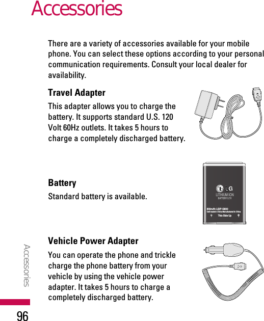 There are a variety of accessories available for your mobilephone. You can select these options according to your personalcommunication requirements. Consult your local dealer foravailability.Travel AdapterThis adapter allows you to charge thebattery. It supports standard U.S. 120Volt 60Hz outlets. It takes 5 hours tocharge a completely discharged battery.BatteryStandard battery is available.Vehicle Power Adapter You can operate the phone and tricklecharge the phone battery from yourvehicle by using the vehicle poweradapter. It takes 5 hours to charge acompletely discharged battery.AccessoriesAccessories96LITHIUM IONBATTERY 3.7V830mAh LGIP-G830Cell made in China Manufactured in ChinaThis Side Up
