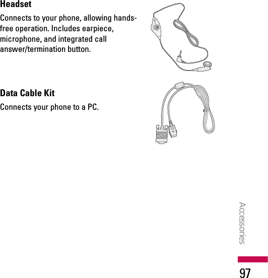 HeadsetConnects to your phone, allowing hands-free operation. Includes earpiece,microphone, and integrated callanswer/termination button.Data Cable KitConnects your phone to a PC.Accessories97