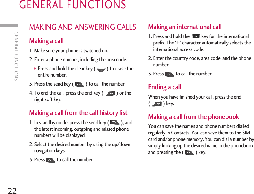 GENERAL FUNCTIONS22MAKING AND ANSWERING CALLSMaking a call 1. Make sure your phone is switched on. 2. Enter a phone number, including the area code. ]Press and hold the clear key ( ) to erase theentire number. 3. Press the send key ( ) to call the number. 4. To end the call, press the end key ( ) or theright soft key. Making a call from the call history list 1. In standby mode, press the send key ( ), andthe latest incoming, outgoing and missed phonenumbers will be displayed. 2. Select the desired number by using the up/downnavigation keys. 3. Press to call the number. Making an international call 1. Press and hold the  key for the internationalprefix. The ‘+ ’ character automatically selects theinternational access code. 2. Enter the country code, area code, and the phonenumber. 3. Press to call the number. Ending a call When you have finished your call, press the end() key. Making a call from the phonebook You can save the names and phone numbers dialledregularly in Contacts. You can save them to the SIMcard and/or phone memory. You can dial a number bysimply looking up the desired name in the phonebookand pressing the ( ) key. GENERAL FUNCTIONS