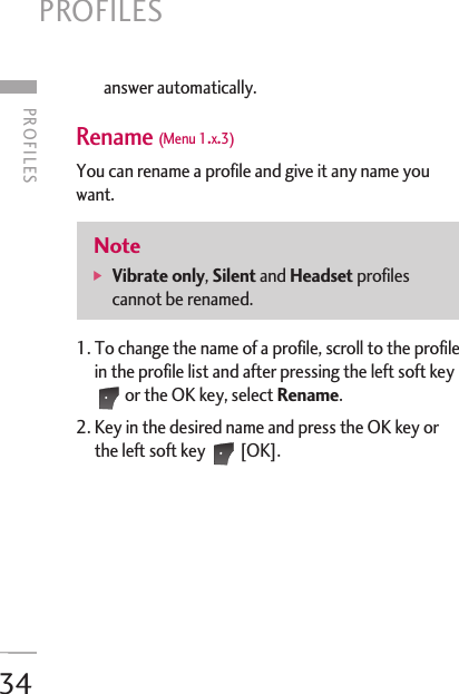34answer automatically. Rename (Menu 1.x.3)You can rename a profile and give it any name youwant. 1. To change the name of a profile, scroll to the profilein the profile list and after pressing the left soft keyor the OK key, select Rename. 2. Key in the desired name and press the OK key orthe left soft key  [OK]. Note]  Vibrate only, Silent and Headset profilescannot be renamed.PROFILES PROFILES