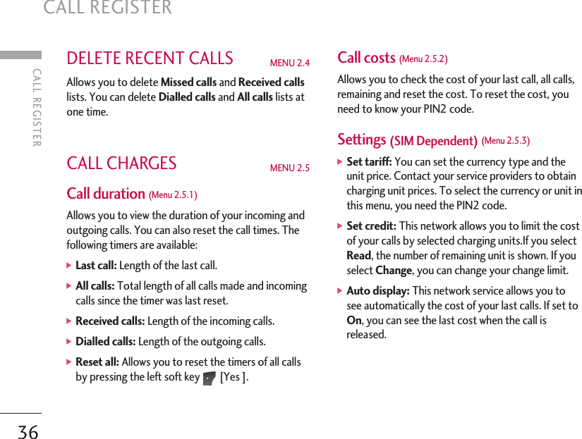 CALL REGISTERCALL REGISTER36DELETE RECENT CALLS  MENU 2.4 Allows you to delete Missed calls and Received callslists. You can delete Dialled calls and All calls lists atone time.CALL CHARGES  MENU 2.5Call duration (Menu 2.5.1)Allows you to view the duration of your incoming andoutgoing calls. You can also reset the call times. Thefollowing timers are available:  ]Last call: Length of the last call. ]All calls: Total length of all calls made and incomingcalls since the timer was last reset.]Received calls: Length of the incoming calls. ]Dialled calls: Length of the outgoing calls. ]Reset all: Allows you to reset the timers of all callsby pressing the left soft key [Yes ]. Call costs (Menu 2.5.2)Allows you to check the cost of your last call, all calls,remaining and reset the cost. To reset the cost, youneed to know your PIN2 code. Settings (SIM Dependent) (Menu 2.5.3)]Set tariff: You can set the currency type and theunit price. Contact your service providers to obtaincharging unit prices. To select the currency or unit inthis menu, you need the PIN2 code. ]Set credit: This network allows you to limit the costof your calls by selected charging units.If you selectRead, the number of remaining unit is shown. If youselect Change, you can change your change limit. ]Auto display: This network service allows you tosee automatically the cost of your last calls. If set toOn, you can see the last cost when the call isreleased. 