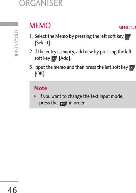 ORGANISER46MEMO  MENU 4.31. Select the Memo by pressing the left soft key[Select]. 2. If the entry is empty, add new by pressing the leftsoft key [Add]. 3. Input the memo and then press the left soft key[OK]. Note]  If you want to change the text input mode,press the in order.ORGANISER