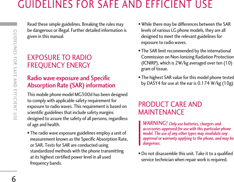 6GUIDELINES FOR SAFE AND EFFICIENT USERead these simple guidelines. Breaking the rules maybe dangerous or illegal. Further detailed information isgiven in this manual. EXPOSURE TO RADIOFREQUENCY ENERGY Radio wave exposure and SpecificAbsorption Rate (SAR) information This mobile phone model MG300d has been designedto comply with applicable safety requirement forexposure to radio waves. This requirement is based onscientific guidelines that include safety marginsdesigned to assure the safety of all persons, regardlessof age and health. •The radio wave exposure guidelines employ a unit ofmeasurement known as the Specific Absorption Rate,or SAR. Tests for SAR are conducted usingstandardized methods with the phone transmittingat its highest certified power level in all usedfrequency bands. •While there may be differences between the SARlevels of various LG phone models, they are alldesigned to meet the relevant guidelines forexposure to radio waves. •The SAR limit recommended by the internationalCommission on Non-Ionizing Radiation Protection(ICNIRP), which is 2W/kg averaged over ten (10)gram of tissue. •The highest SAR value for this model phone testedby DASY4 for use at the ear is 0.174 W/kg (10g). PRODUCT CARE ANDMAINTENANCE •Do not disassemble this unit. Take it to a qualifiedservice technician when repair work is required. WARNING! Only use batteries, chargers andaccessories approved for use with this particular phonemodel. The use of any other types may invalidate anyapproval or warranty applying to the phone, and may bedangerous.6GUIDELINES FOR SAFE AND EFFICIENT USE
