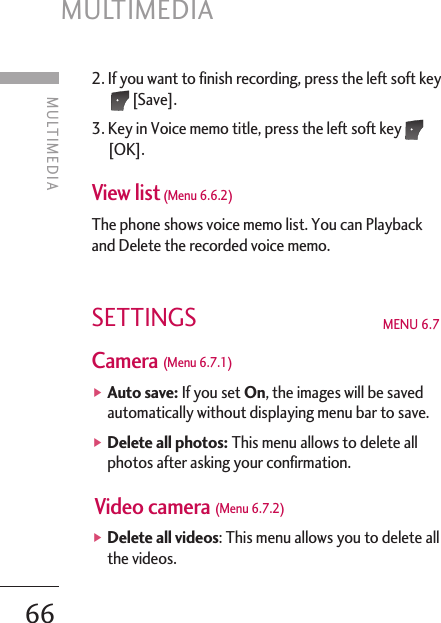 2. If you want to finish recording, press the left soft key[Save]. 3. Key in Voice memo title, press the left soft key[OK]. View list (Menu 6.6.2)The phone shows voice memo list. You can Playbackand Delete the recorded voice memo. SETTINGS MENU 6.7Camera (Menu 6.7.1)]Auto save: If you set On, the images will be savedautomatically without displaying menu bar to save.]Delete all photos: This menu allows to delete allphotos after asking your confirmation.Video camera (Menu 6.7.2)]Delete all videos: This menu allows you to delete allthe videos.MULTIMEDIA66MULTIMEDIA