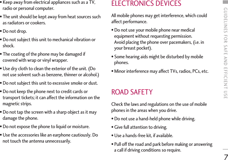 GUIDELINES FOR SAFE AND EFFICIENT USE7•Keep away from electrical appliances such as a TV,radio or personal computer. •The unit should be kept away from heat sources suchas radiators or cookers. •Do not drop. •Do not subject this unit to mechanical vibration orshock. •The coating of the phone may be damaged ifcovered with wrap or vinyl wrapper. •Use dry cloth to clean the exterior of the unit. (Donot use solvent such as benzene, thinner or alcohol.) •Do not subject this unit to excessive smoke or dust. •Do not keep the phone next to credit cards ortransport tickets; it can affect the information on themagnetic strips. •Do not tap the screen with a sharp object as it maydamage the phone. •Do not expose the phone to liquid or moisture.•Use the accessories like an earphone cautiously. Donot touch the antenna unnecessarily. ELECTRONICS DEVICES All mobile phones may get interference, which couldaffect performance. •Do not use your mobile phone near medicalequipment without requesting permission. Avoid placing the phone over pacemakers, (i.e. inyour breast pocket). •Some hearing aids might be disturbed by mobilephones. •Minor interference may affect TVs, radios, PCs, etc.ROAD SAFETY Check the laws and regulations on the use of mobilephones in the areas when you drive. •Do not use a hand-held phone while driving. •Give full attention to driving. •Use a hands-free kit, if available. •Pull off the road and park before making or answeringa call if driving conditions so require.  