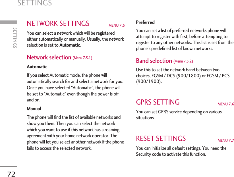 SETTINGS72NETWORK SETTINGS  MENU 7.5 You can select a network which will be registeredeither automatically or manually. Usually, the networkselection is set to Automatic. Network selection (Menu 7.5.1) Automatic If you select Automatic mode, the phone willautomatically search for and select a network for you.Once you have selected “Automatic”, the phone willbe set to “Automatic” even though the power is offand on. Manual  The phone will find the list of available networks andshow you them. Then you can select the networkwhich you want to use if this network has a roamingagreement with your home network operator. Thephone will let you select another network if the phonefails to access the selected network.PreferredYou can set a list of preferred networks phone willattempt to register with first, before attempting toregister to any other networks. This list is set from thephone’s predefined list of known networks. Band selection (Menu 7.5.2)Use this to set the network band between twochoices, EGSM / DCS (900/1800) or EGSM / PCS(900/1900).GPRS SETTING  MENU 7.6 You can set GPRS service depending on varioussituations. RESET SETTINGS  MENU 7.7 You can initialize all default settings. You need theSecurity code to activate this function. SETTINGS