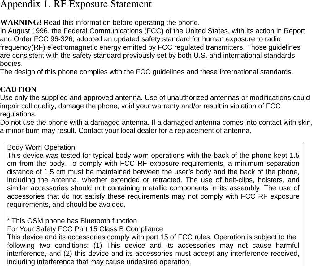 Appendix 1. RF Exposure Statement  WARNING! Read this information before operating the phone. In August 1996, the Federal Communications (FCC) of the United States, with its action in Report and Order FCC 96-326, adopted an updated safety standard for human exposure to radio frequency(RF) electromagnetic energy emitted by FCC regulated transmitters. Those guidelines are consistent with the safety standard previously set by both U.S. and international standards bodies. The design of this phone complies with the FCC guidelines and these international standards.  CAUTION Use only the supplied and approved antenna. Use of unauthorized antennas or modifications could impair call quality, damage the phone, void your warranty and/or result in violation of FCC regulations. Do not use the phone with a damaged antenna. If a damaged antenna comes into contact with skin, a minor burn may result. Contact your local dealer for a replacement of antenna.  Body Worn Operation This device was tested for typical body-worn operations with the back of the phone kept 1.5 cm from the body. To comply with FCC RF exposure requirements, a minimum separation distance of 1.5 cm must be maintained between the user’s body and the back of the phone, including the antenna, whether extended or retracted. The use of belt-clips, holsters, and similar accessories should not containing metallic components in its assembly. The use of accessories that do not satisfy these requirements may not comply with FCC RF exposure requirements, and should be avoided.  * This GSM phone has Bluetooth function. For Your Safety FCC Part 15 Class B Compliance This device and its accessories comply with part 15 of FCC rules. Operation is subject to the following two conditions: (1) This device and its accessories may not cause harmful interference, and (2) this device and its accessories must accept any interference received, including interference that may cause undesired operation.                    
