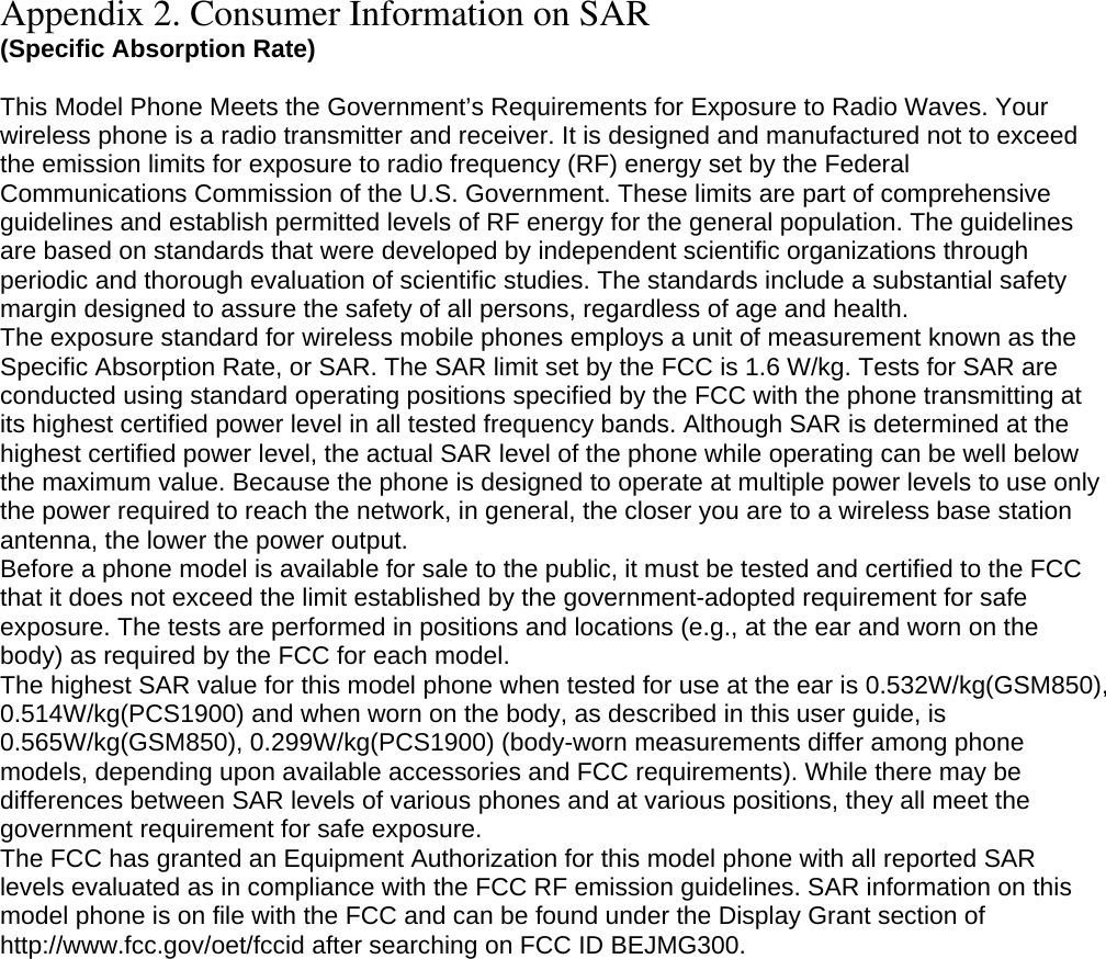Appendix 2. Consumer Information on SAR (Specific Absorption Rate)  This Model Phone Meets the Government’s Requirements for Exposure to Radio Waves. Your wireless phone is a radio transmitter and receiver. It is designed and manufactured not to exceed the emission limits for exposure to radio frequency (RF) energy set by the Federal Communications Commission of the U.S. Government. These limits are part of comprehensive guidelines and establish permitted levels of RF energy for the general population. The guidelines are based on standards that were developed by independent scientific organizations through periodic and thorough evaluation of scientific studies. The standards include a substantial safety margin designed to assure the safety of all persons, regardless of age and health. The exposure standard for wireless mobile phones employs a unit of measurement known as the Specific Absorption Rate, or SAR. The SAR limit set by the FCC is 1.6 W/kg. Tests for SAR are conducted using standard operating positions specified by the FCC with the phone transmitting at its highest certified power level in all tested frequency bands. Although SAR is determined at the highest certified power level, the actual SAR level of the phone while operating can be well below the maximum value. Because the phone is designed to operate at multiple power levels to use only the power required to reach the network, in general, the closer you are to a wireless base station antenna, the lower the power output. Before a phone model is available for sale to the public, it must be tested and certified to the FCC that it does not exceed the limit established by the government-adopted requirement for safe exposure. The tests are performed in positions and locations (e.g., at the ear and worn on the body) as required by the FCC for each model. The highest SAR value for this model phone when tested for use at the ear is 0.532W/kg(GSM850), 0.514W/kg(PCS1900) and when worn on the body, as described in this user guide, is 0.565W/kg(GSM850), 0.299W/kg(PCS1900) (body-worn measurements differ among phone models, depending upon available accessories and FCC requirements). While there may be differences between SAR levels of various phones and at various positions, they all meet the government requirement for safe exposure. The FCC has granted an Equipment Authorization for this model phone with all reported SAR levels evaluated as in compliance with the FCC RF emission guidelines. SAR information on this model phone is on file with the FCC and can be found under the Display Grant section of http://www.fcc.gov/oet/fccid after searching on FCC ID BEJMG300.  