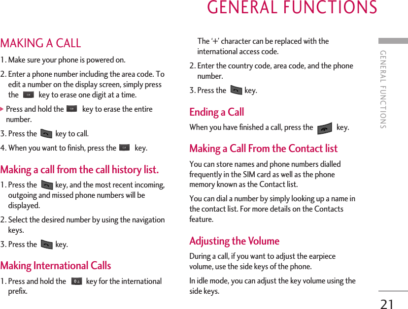 GENERAL FUNCTIONS21GENERAL FUNCTIONSMAKING A CALL 1. Make sure your phone is powered on.2. Enter a phone number including the area code. Toedit a number on the display screen, simply pressthe  key to erase one digit at a time. ]Press and hold the  key to erase the entirenumber.3. Press the  key to call.4. When you want to finish, press the  key.Making a call from the call history list. 1. Press the  key, and the most recent incoming,outgoing and missed phone numbers will bedisplayed.2. Select the desired number by using the navigationkeys.3. Press the  key.Making International Calls 1. Press and hold the  key for the internationalprefix. The ‘+’ character can be replaced with theinternational access code.2. Enter the country code, area code, and the phonenumber.3. Press the  key.Ending a Call When you have finished a call, press the  key.Making a Call From the Contact list You can store names and phone numbers dialledfrequently in the SIM card as well as the phonememory known as the Contact list.You can dial a number by simply looking up a name inthe contact list. For more details on the Contactsfeature.Adjusting the Volume During a call, if you want to adjust the earpiecevolume, use the side keys of the phone.In idle mode, you can adjust the key volume using theside keys.