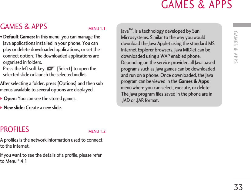 GAMES &amp; APPS MENU 1.1•Default Games: In this menu, you can manage theJava applications installed in your phone. You canplay or delete downloaded applications, or set theconnect option. The downloaded applications areorganised in folders. Press the left soft key [Select] to open theselected slide or launch the selected midlet. After selecting a folder, press [Options] and then submenus available to several options are displayed.]Open: You can see the stored games.]New slide: Create a new slide.PROFILES MENU 1.2 A profiles is the network information used to connectto the Internet.If you want to see the details of a profile, please referto Menu *.4.1 GAMES &amp; APPSGAMES &amp; APPS33JavaTM, is a technology developed by SunMicrosystems. Similar to the way you woulddownload the Java Applet using the standard MSInternet Explorer browsers, Java MIDlet can bedownloaded using a WAP enabled phone.Depending on the service provider, all Java basedprograms such as Java games can be downloadedand run on a phone. Once downloaded, the Javaprogram can be viewed in the Games &amp; Appsmenu where you can select, execute, or delete.The Java program files saved in the phone are in.JAD or .JAR format. 