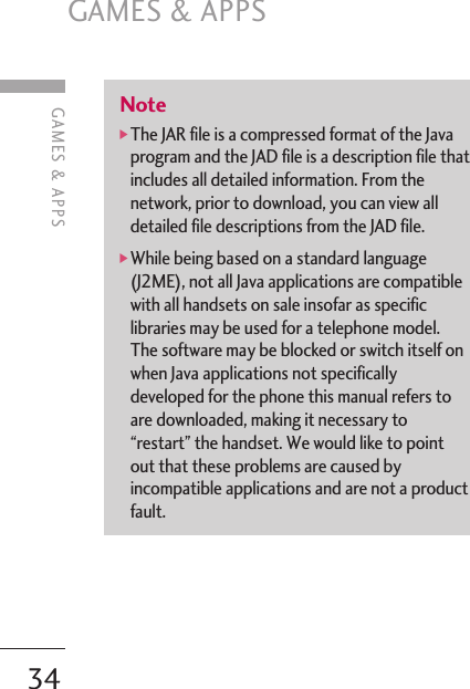 Note]The JAR file is a compressed format of the Javaprogram and the JAD file is a description file thatincludes all detailed information. From thenetwork, prior to download, you can view alldetailed file descriptions from the JAD file.]While being based on a standard language(J2ME), not all Java applications are compatiblewith all handsets on sale insofar as specificlibraries may be used for a telephone model.The software may be blocked or switch itself onwhen Java applications not specificallydeveloped for the phone this manual refers toare downloaded, making it necessary to“restart” the handset. We would like to pointout that these problems are caused byincompatible applications and are not a productfault.GAMES &amp; APPS34GAMES &amp; APPS