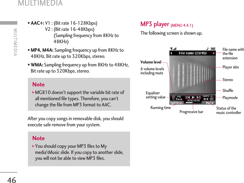 MULTIMEDIA 46• AAC+: V1 : (Bit rate 16-128Kbps) V2 : (Bit rate 16-48Kbps) (Sampling frequency from 8KHz to48KHz)• MP4, M4A: Sampling frequency up from 8KHz to48KHz, Bit rate up to 320Kbps, stereo.• WMA: Sampling frequency up from 8KHz to 48KHz,Bit rate up to 320Kbps, stereo.After you copy songs in removable disk, you shouldexecute safe remove from your system.MP3 player (MENU 4.4.1) The following screen is shown up.Note]You should copy your MP3 files to Mymedia\Music slide. If you copy to another slide,you will not be able to view MP3 files.Note]MG810 doesn’t support the variable bit rate ofall mentioned file types. Therefore, you can’tchange the file from MP3 format to AAC.MULTIMEDIA File name withthe fileextensionPlayer skinStereoShufflePlaymodeStatus of themusic controllerVolume level6 volume levelsincluding muteEqualizersetting valueRunning time Progressive bar