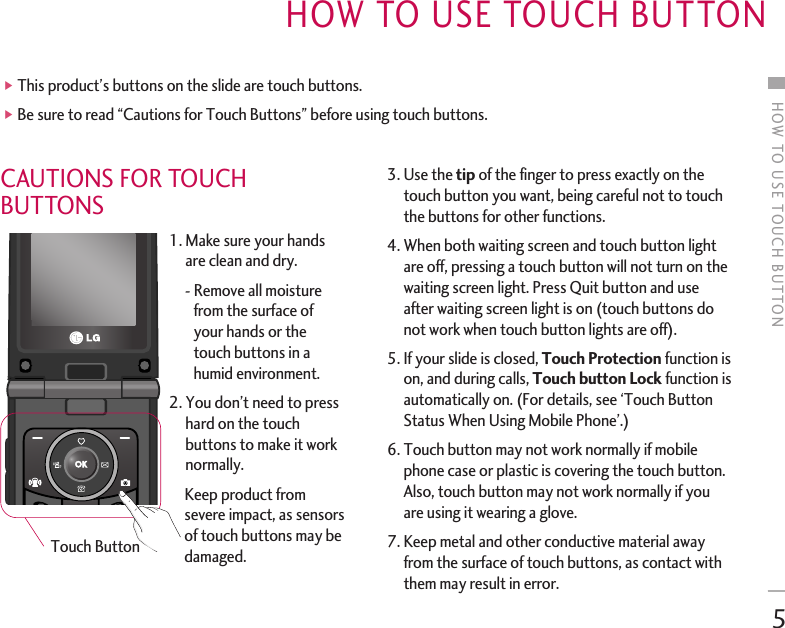 CAUTIONS FOR TOUCHBUTTONS1. Make sure your handsare clean and dry.- Remove all moisturefrom the surface ofyour hands or thetouch buttons in ahumid environment.2. You don’t need to presshard on the touchbuttons to make it worknormally.Keep product fromsevere impact, as sensorsof touch buttons may bedamaged.3. Use the tip of the finger to press exactly on thetouch button you want, being careful not to touchthe buttons for other functions.4. When both waiting screen and touch button lightare off, pressing a touch button will not turn on thewaiting screen light. Press Quit button and useafter waiting screen light is on (touch buttons donot work when touch button lights are off).5. If your slide is closed, Touch Protection function ison, and during calls, Touch button Lock function isautomatically on. (For details, see ‘Touch ButtonStatus When Using Mobile Phone’.)6. Touch button may not work normally if mobilephone case or plastic is covering the touch button.Also, touch button may not work normally if youare using it wearing a glove.7. Keep metal and other conductive material awayfrom the surface of touch buttons, as contact withthem may result in error.HOW TO USE TOUCH BUTTON 5]This product’s buttons on the slide are touch buttons.]Be sure to read “Cautions for Touch Buttons” before using touch buttons.Touch ButtonHOW TO USE TOUCH BUTTON 